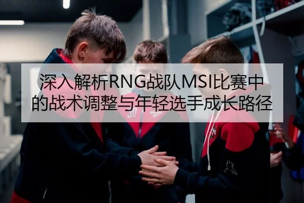 深入解析RNG战队MSI比赛中的战术调整与年轻选手成长路径 | NG28